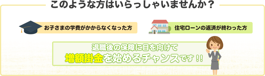 このような方はいらっしゃいませんか？　お子さまの学費が掛からなくなった方　住宅ローンの返済が終わった方　退職後の保障に目を向けて増額掛金を始めるチャンスです！！