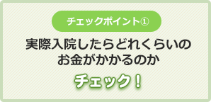 チェックポイント①実際入院したらどれくらいの
お金がかかるのかチェック！