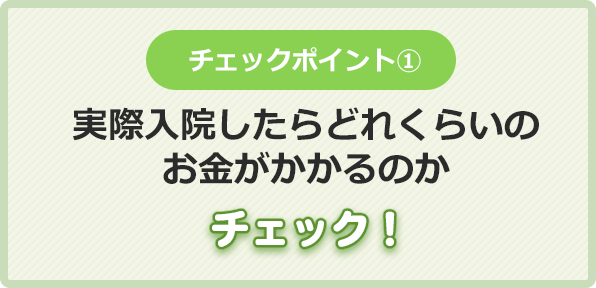 チェックポイント①実際入院したらどれくらいの
お金がかかるのかチェック！