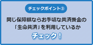 チェックポイント③同じ保障額なら掛金の安い「生命共済」を利用しているかチェック！