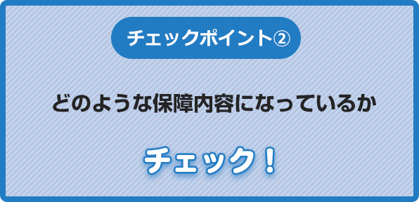 チェックポイント②どのような保障内容になっているかチェック！