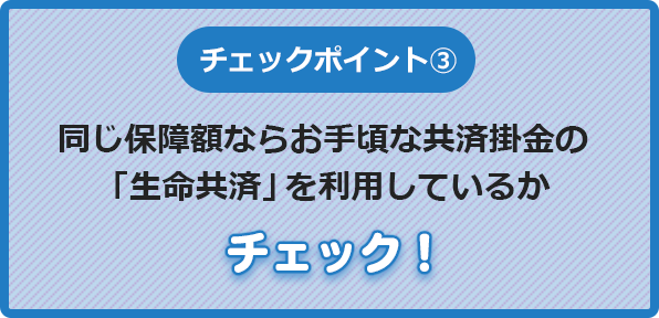 チェックポイント③同じ保障額なら掛金の安い「生命共済」を利用しているかチェック！