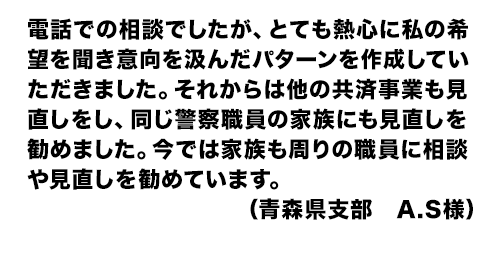 電話での相談でしたが、とても熱心に私の希望を聞き意向を汲んだパターンを作成していただきました。それからは他の共済事業も見直しをし、同じ警察職員の家族にも見直しを勧めました。今では家族も周りの職員に相談や見直しを勧めています。（青森県支部　A.S様）