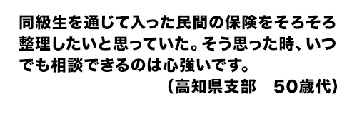 同級生を通じて入った民間の保険をそろそろ整理したいと思っていた。そう思った時、いつでも相談できるのは心強いです。（高知県支部　50歳代）