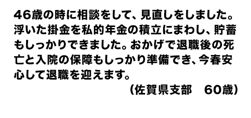 46歳の時に相談をして、見直しをしました。浮いた掛金を私的年金の積立にまわし、貯蓄もしっかりできました。おかげで退職後の死亡と入院の保障もしっかり準備でき、今春安心して退職を迎えます。（佐賀県支部　60歳）