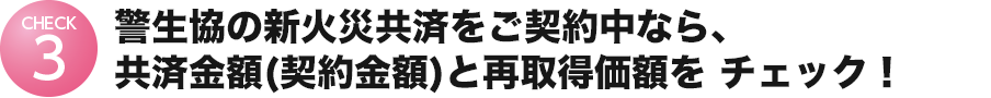 警⽣協の新⽕災共済をご契約中なら、契約⾦額と再取得価額を
チェック︕