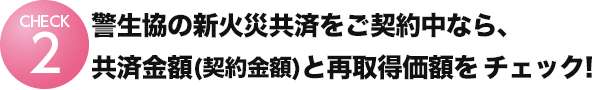 警⽣協の新⽕災共済をご契約中なら、契約⾦額と再取得価額を
チェック︕