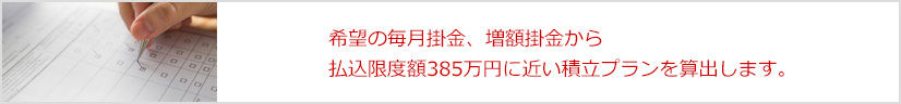 希望の毎月掛金、増額掛金から払込限度額385万円に近い積立プランを算出します。